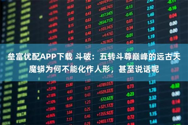 垒富优配APP下载 斗破：五转斗尊巅峰的远古天魔蟒为何不能化作人形，甚至说话呢