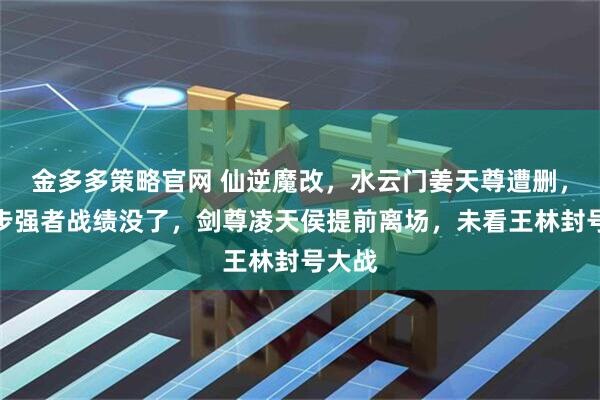 金多多策略官网 仙逆魔改，水云门姜天尊遭删，第三步强者战绩没了，剑尊凌天侯提前离场，未看王林封号大战