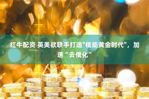 红牛配资 英美欲联手打造"核能黄金时代"，加速“去俄化”