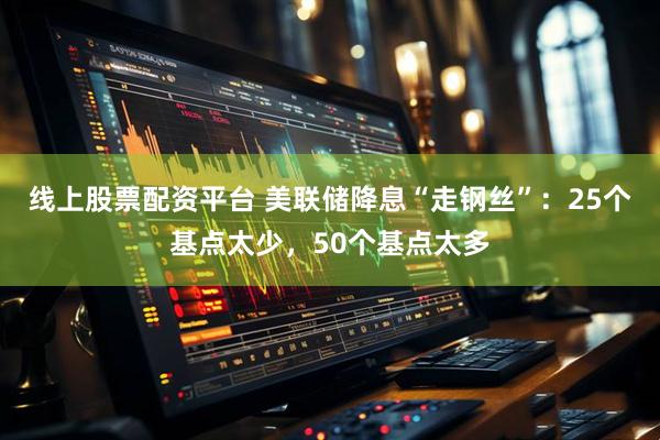 线上股票配资平台 美联储降息“走钢丝”：25个基点太少，50个基点太多