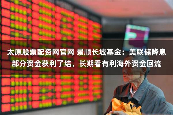 太原股票配资网官网 景顺长城基金：美联储降息部分资金获利了结，长期看有利海外资金回流