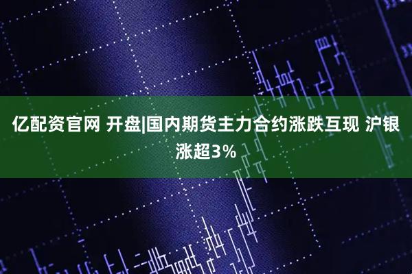 亿配资官网 开盘|国内期货主力合约涨跌互现 沪银涨超3%