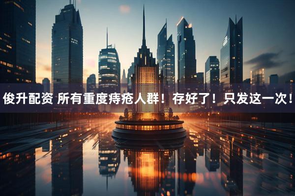 俊升配资 所有重度痔疮人群！存好了！只发这一次！