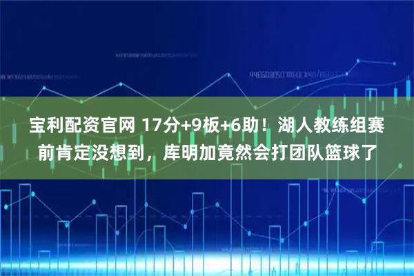 宝利配资官网 17分+9板+6助！湖人教练组赛前肯定没想到，库明加竟然会打团队篮球了