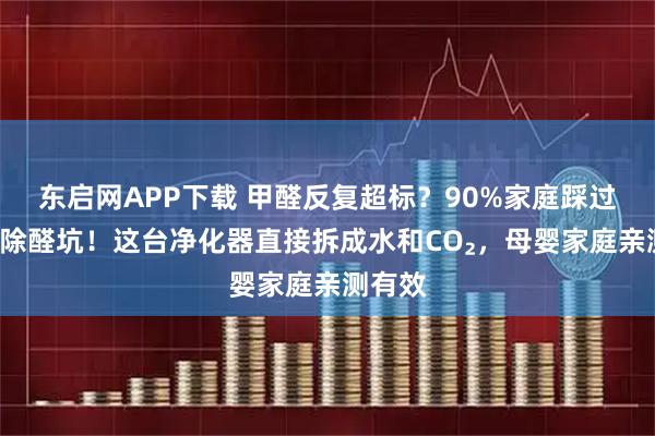 东启网APP下载 甲醛反复超标？90%家庭踩过的3个除醛坑！这台净化器直接拆成水和CO₂，母婴家庭亲测有效