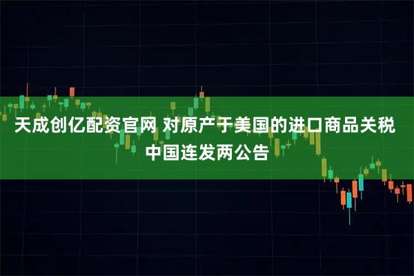 天成创亿配资官网 对原产于美国的进口商品关税 中国连发两公告