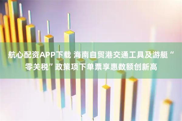 航心配资APP下载 海南自贸港交通工具及游艇“零关税”政策项下单票享惠数额创新高