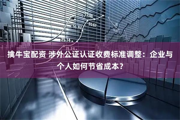 擒牛宝配资 涉外公证认证收费标准调整：企业与个人如何节省成本？