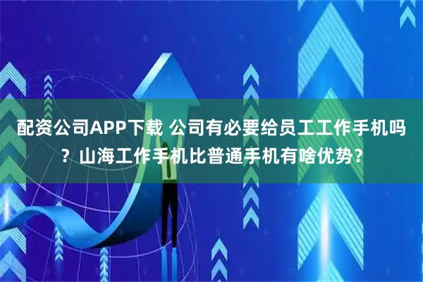 配资公司APP下载 公司有必要给员工工作手机吗?山海工作手机比普通手机有啥优势?