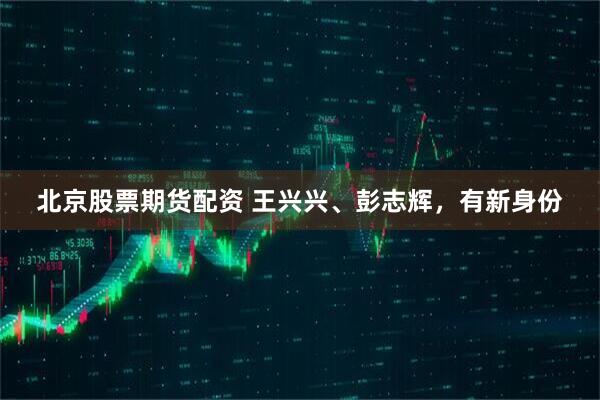 北京股票期货配资 王兴兴、彭志辉，有新身份