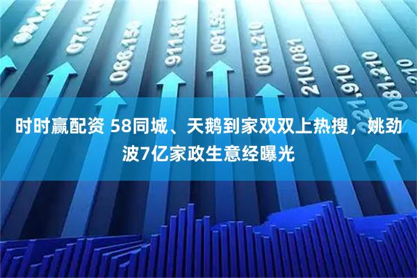 时时赢配资 58同城、天鹅到家双双上热搜,姚劲波7亿家政生意经曝光