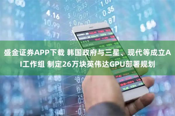 盛金证券APP下载 韩国政府与三星、现代等成立AI工作组 制定26万块英伟达GPU部署规划