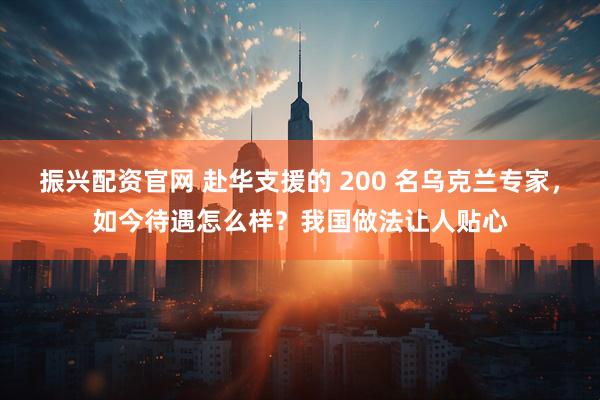 振兴配资官网 赴华支援的 200 名乌克兰专家,如今待遇怎么样?我国做法让人贴心