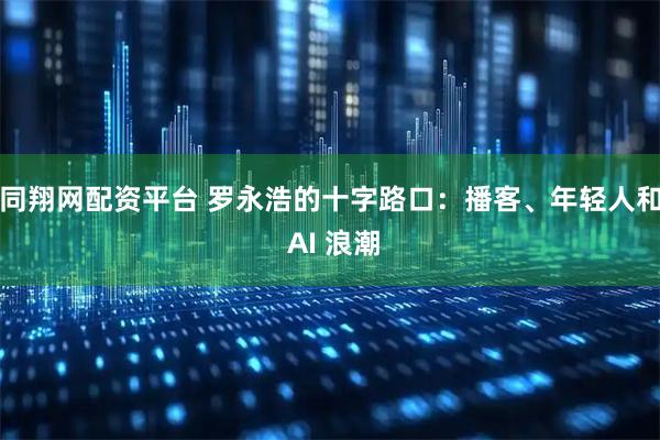 同翔网配资平台 罗永浩的十字路口：播客、年轻人和 AI 浪潮