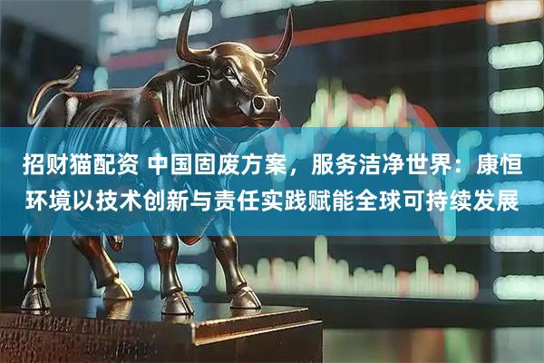 招财猫配资 中国固废方案,服务洁净世界:康恒环境以技术创新与责任实践赋能全球可持续发展