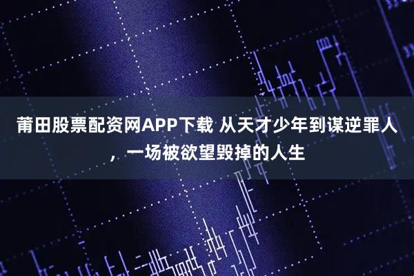 莆田股票配资网APP下载 从天才少年到谋逆罪人,一场被欲望毁掉的人生