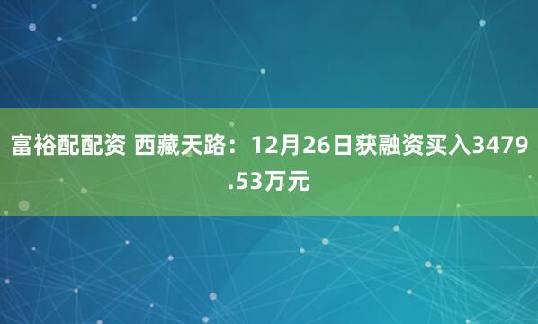 富裕配配资 西藏天路：12月26日获融资买入3479.53万元