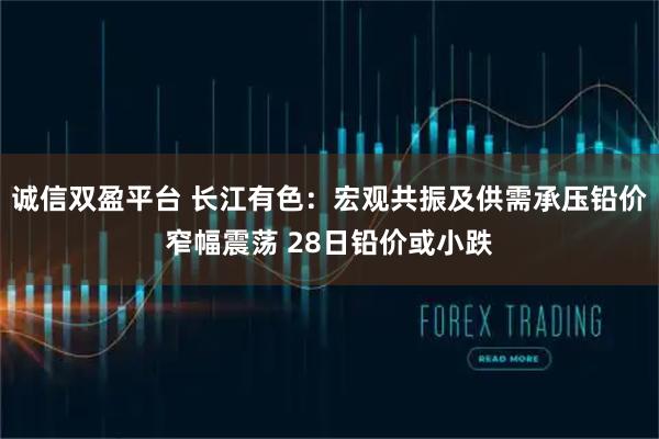 诚信双盈平台 长江有色：宏观共振及供需承压铅价窄幅震荡 28日铅价或小跌