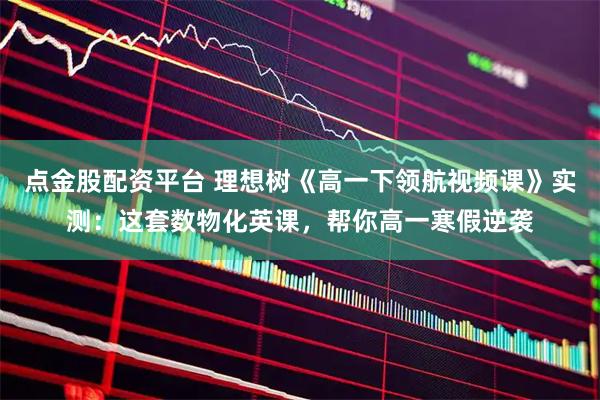 点金股配资平台 理想树《高一下领航视频课》实测：这套数物化英课，帮你高一寒假逆袭