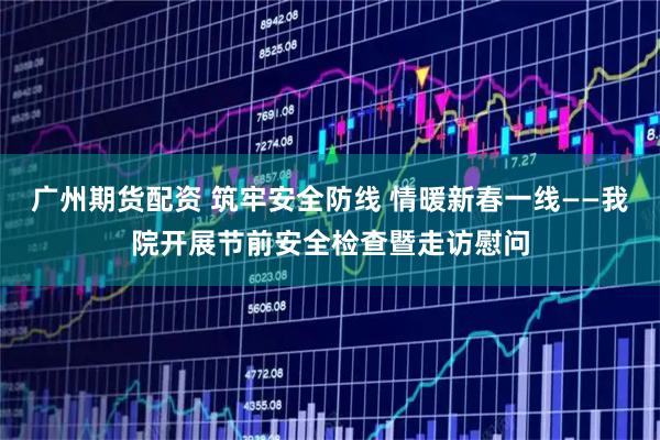 广州期货配资 筑牢安全防线 情暖新春一线——我院开展节前安全检查暨走访慰问