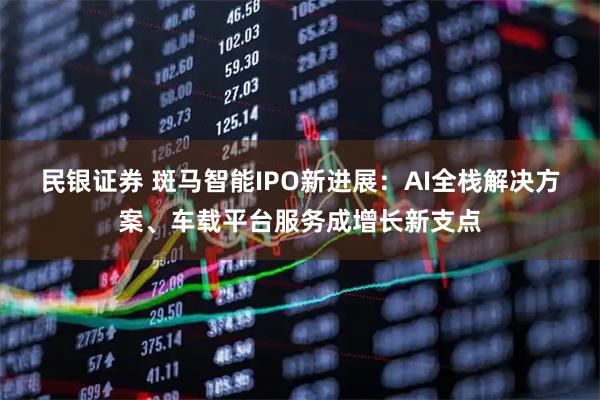 民银证券 斑马智能IPO新进展：AI全栈解决方案、车载平台服务成增长新支点