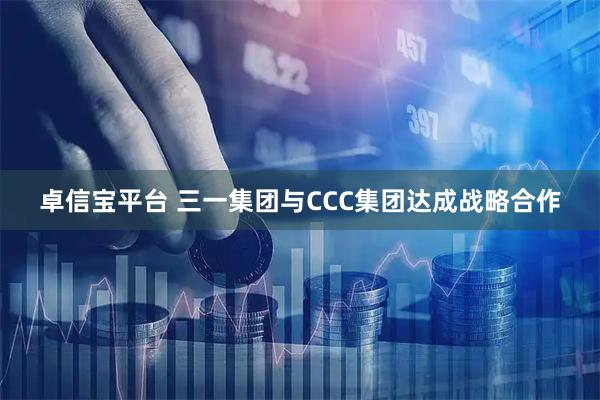 卓信宝平台 三一集团与CCC集团达成战略合作