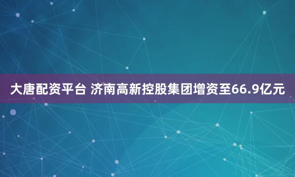 大唐配资平台 济南高新控股集团增资至66.9亿元