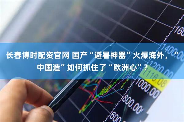 长春博时配资官网 国产“避暑神器”火爆海外，“中国造”如何抓住了“欧洲心”？