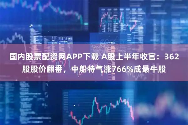 国内股票配资网APP下载 A股上半年收官：362股股价翻番，中船特气涨766%成最牛股
