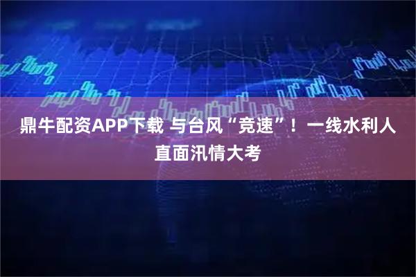 鼎牛配资APP下载 与台风“竞速”！一线水利人直面汛情大考