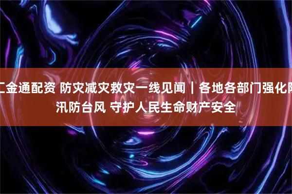 汇金通配资 防灾减灾救灾一线见闻｜各地各部门强化防汛防台风 守护人民生命财产安全
