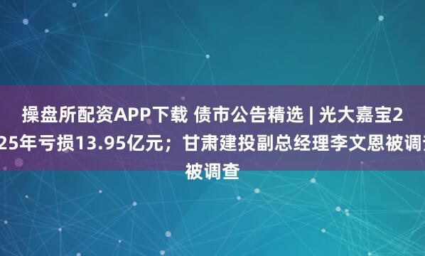 操盘所配资APP下载 债市公告精选 | 光大嘉宝2025年亏损13.95亿元；甘肃建投副总经理李文恩被调查