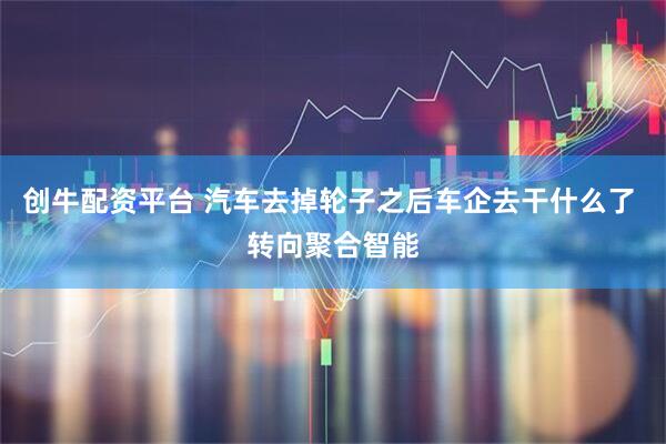 创牛配资平台 汽车去掉轮子之后车企去干什么了 转向聚合智能